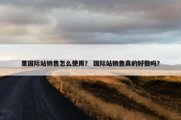 里国际站销售怎么使用？ 国际站销售真的好做吗？