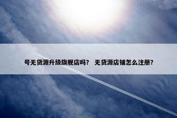 号无货源升级旗舰店吗？ 无货源店铺怎么注册？