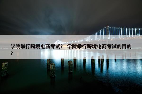 学院举行跨境电商考试？ 学院举行跨境电商考试的目的？