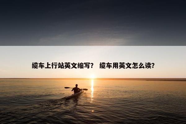 缆车上行站英文缩写？ 缆车用英文怎么读？