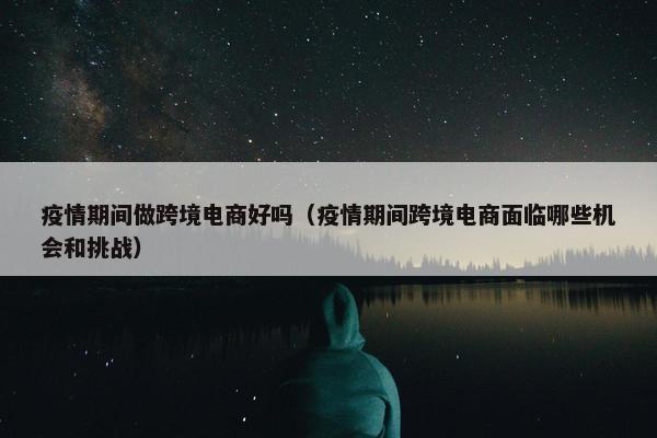 疫情期间做跨境电商好吗（疫情期间跨境电商面临哪些机会和挑战）