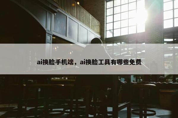 ai换脸手机端，ai换脸工具有哪些免费