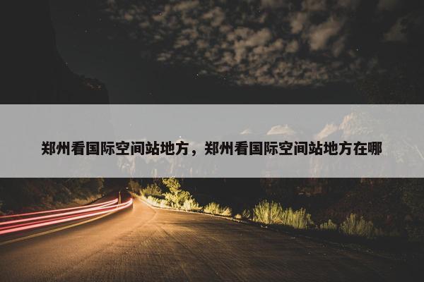 郑州看国际空间站地方，郑州看国际空间站地方在哪
