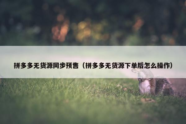 拼多多无货源同步预售（拼多多无货源下单后怎么操作）