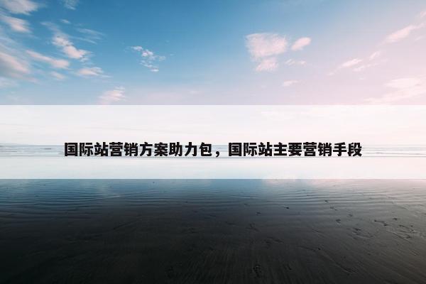 国际站营销方案助力包，国际站主要营销手段