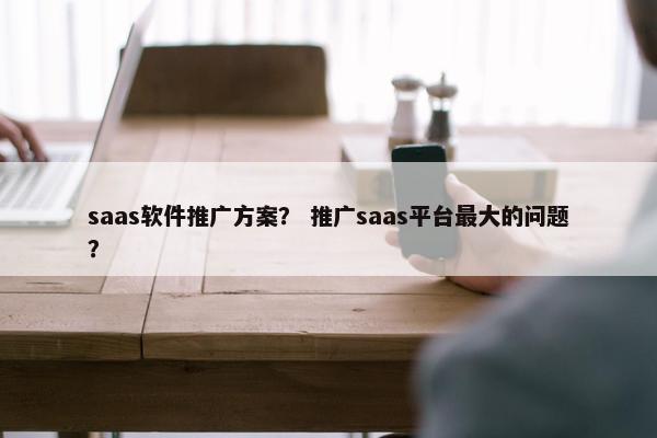 saas软件推广方案？ 推广saas平台最大的问题？