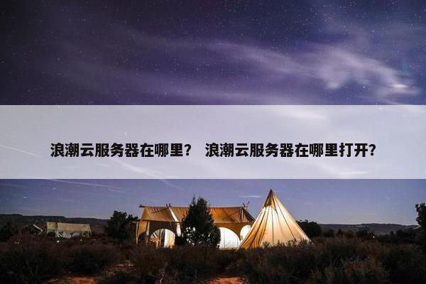 浪潮云服务器在哪里？ 浪潮云服务器在哪里打开？