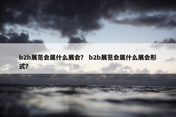 b2b展览会属什么展会？ b2b展览会属什么展会形式？