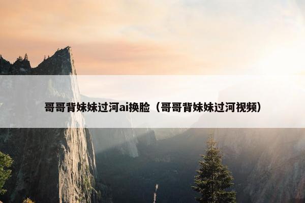 哥哥背妹妹过河ai换脸（哥哥背妹妹过河视频）
