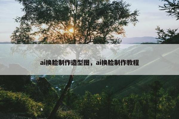 ai换脸制作造型图，ai换脸制作教程