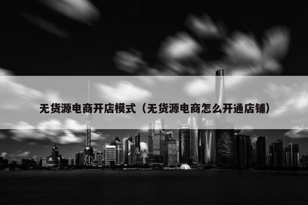 无货源电商开店模式（无货源电商怎么开通店铺）