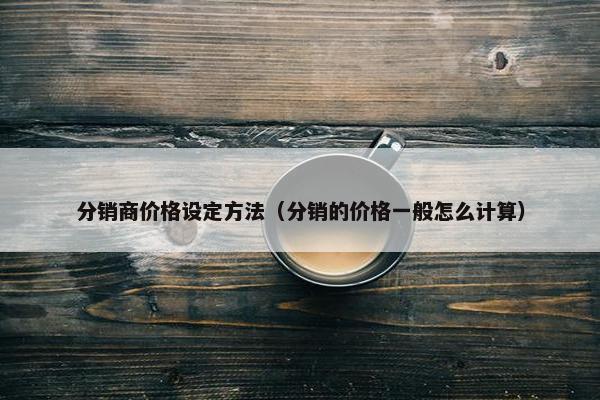 分销商价格设定方法（分销的价格一般怎么计算）