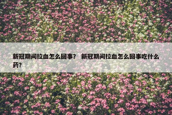 新冠期间拉血怎么回事？ 新冠期间拉血怎么回事吃什么药？