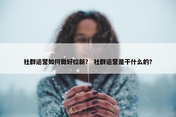 社群运营如何做好拉新？ 社群运营是干什么的？