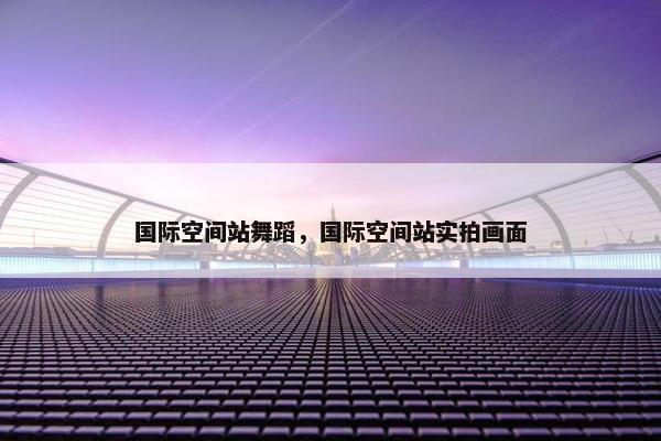 国际空间站舞蹈，国际空间站实拍画面