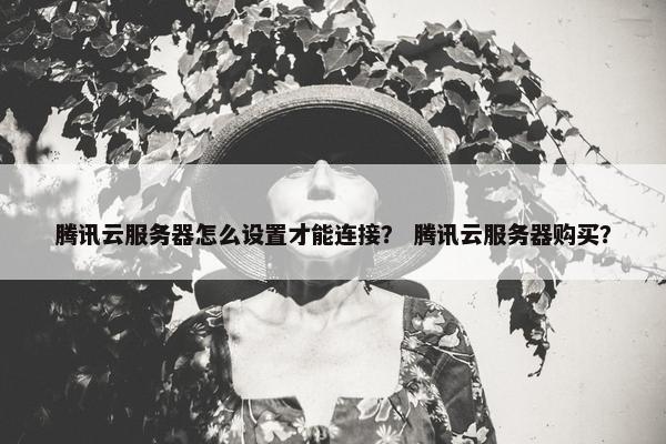 腾讯云服务器怎么设置才能连接？ 腾讯云服务器购买？