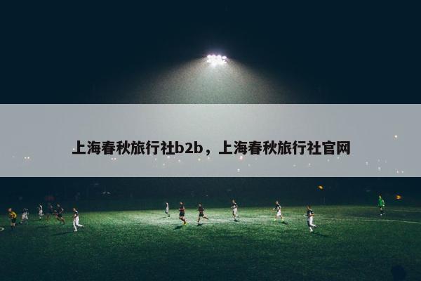 上海春秋旅行社b2b，上海春秋旅行社官网