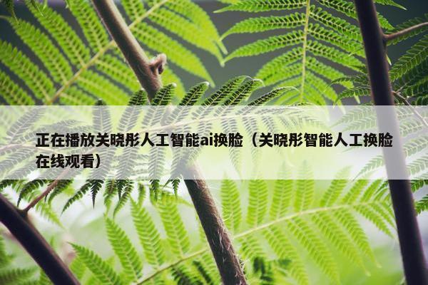 正在播放关晓彤人工智能ai换脸（关晓彤智能人工换脸在线观看）