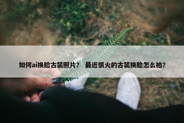 如何ai换脸古装照片？ 最近很火的古装换脸怎么拍？