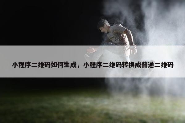 小程序二维码如何生成，小程序二维码转换成普通二维码