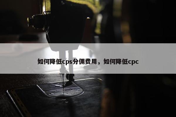 如何降低cps分佣费用，如何降低cpc