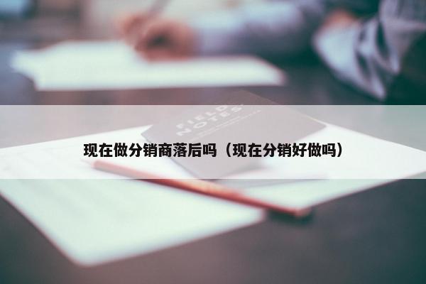 现在做分销商落后吗（现在分销好做吗）