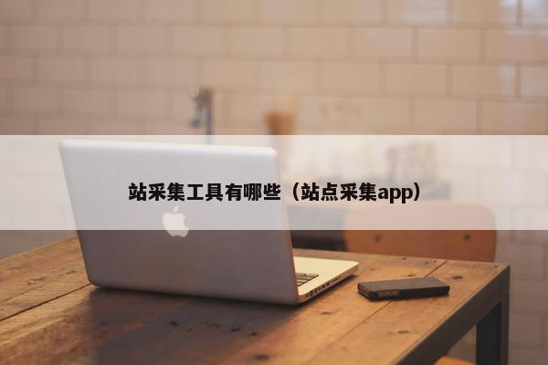 站采集工具有哪些（站点采集app）
