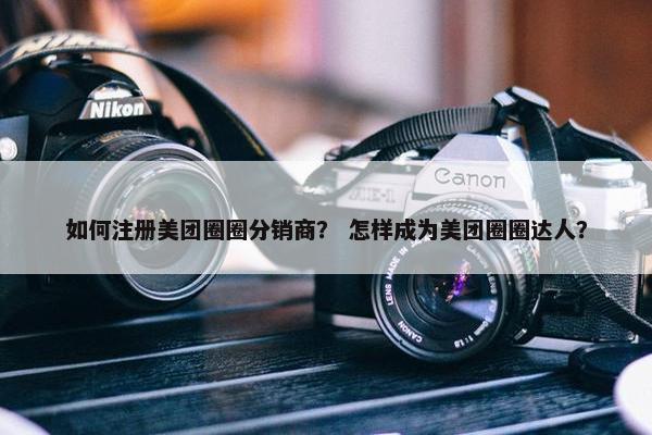 如何注册美团圈圈分销商？ 怎样成为美团圈圈达人？