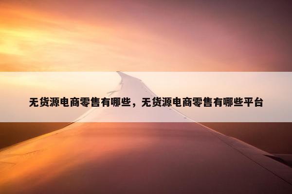 无货源电商零售有哪些，无货源电商零售有哪些平台