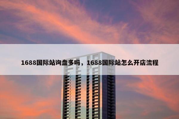 1688国际站询盘多吗，1688国际站怎么开店流程