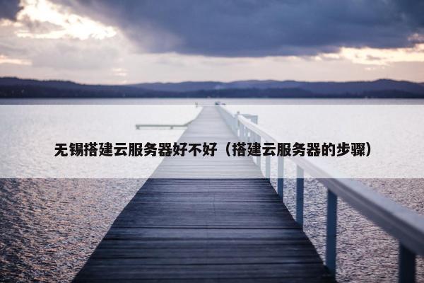 无锡搭建云服务器好不好（搭建云服务器的步骤）