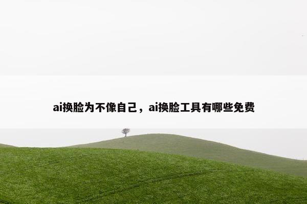 ai换脸为不像自己，ai换脸工具有哪些免费