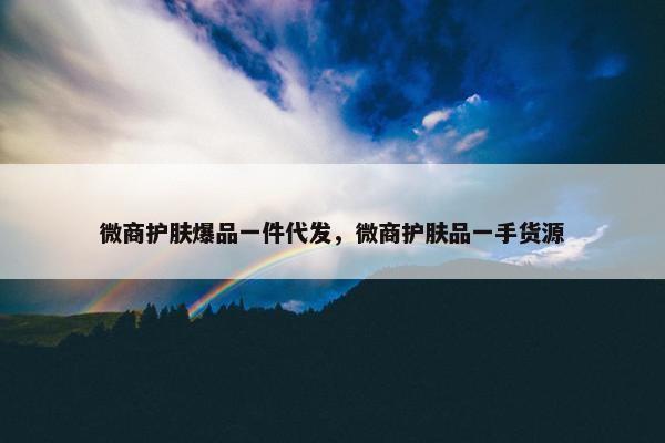 微商护肤爆品一件代发，微商护肤品一手货源