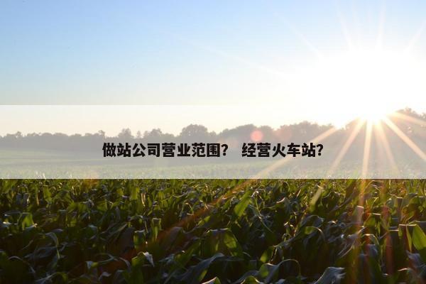 做站公司营业范围？ 经营火车站？