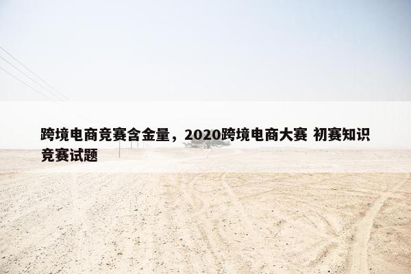 跨境电商竞赛含金量，2020跨境电商大赛 初赛知识竞赛试题