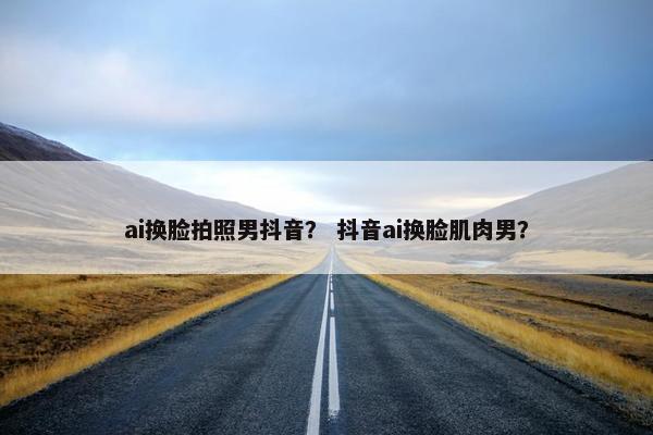 ai换脸拍照男抖音？ 抖音ai换脸肌肉男？