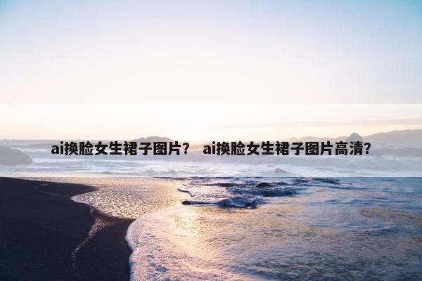 ai换脸女生裙子图片？ ai换脸女生裙子图片高清？