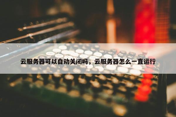 云服务器可以自动关闭吗，云服务器怎么一直运行