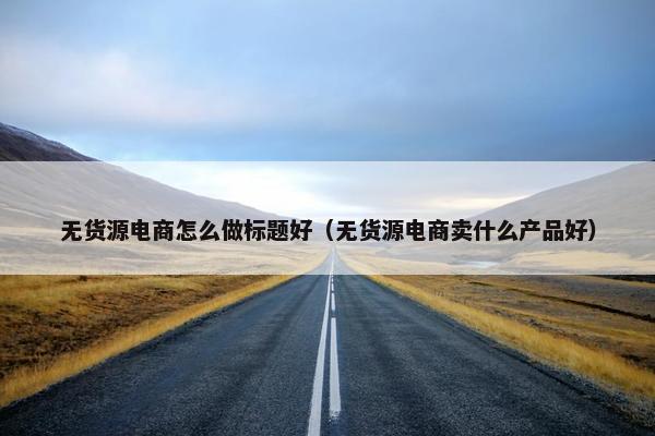 无货源电商怎么做标题好（无货源电商卖什么产品好）