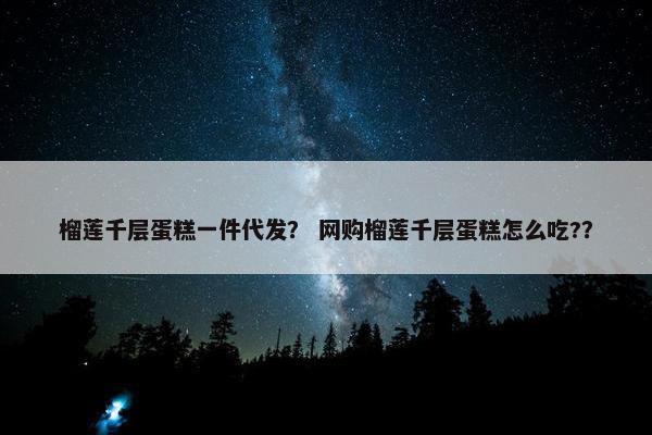 榴莲千层蛋糕一件代发？ 网购榴莲千层蛋糕怎么吃?？