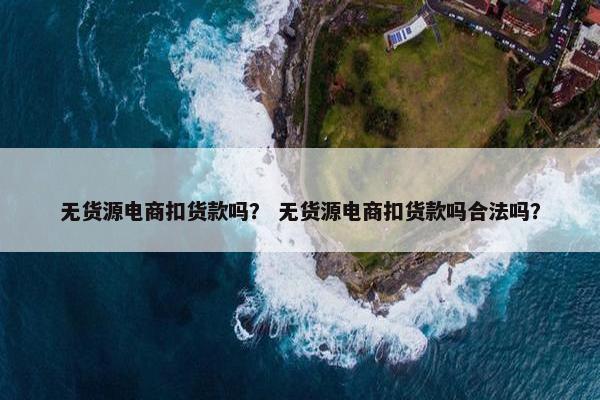 无货源电商扣货款吗？ 无货源电商扣货款吗合法吗？