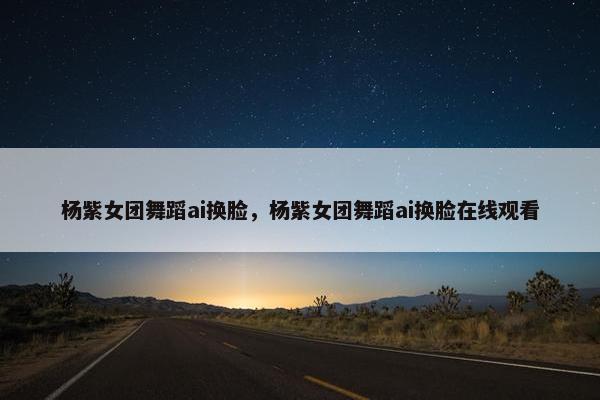 杨紫女团舞蹈ai换脸，杨紫女团舞蹈ai换脸在线观看