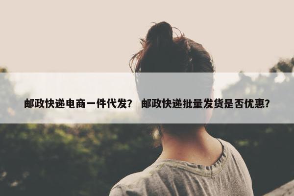 邮政快递电商一件代发？ 邮政快递批量发货是否优惠？