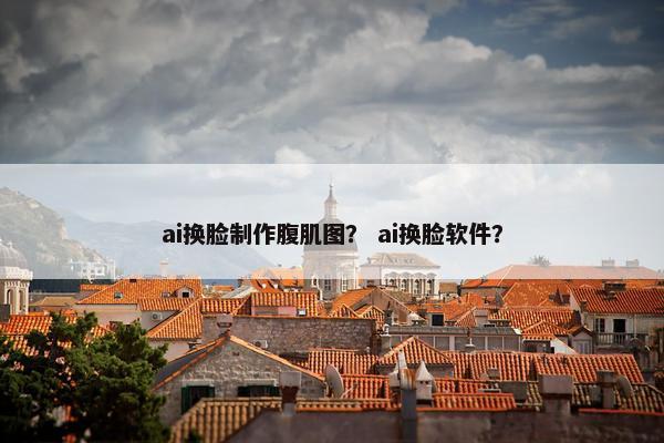 ai换脸制作腹肌图？ ai换脸软件？