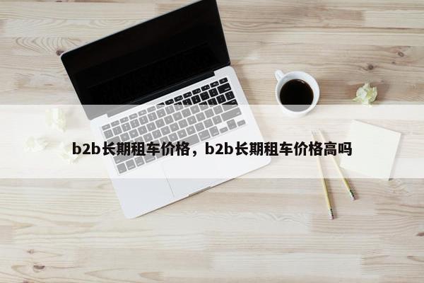 b2b长期租车价格，b2b长期租车价格高吗