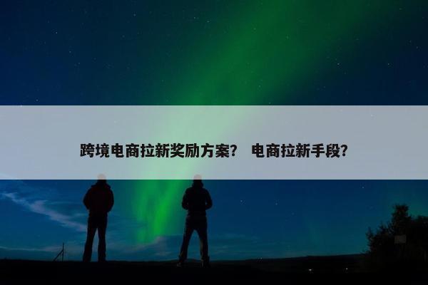 跨境电商拉新奖励方案？ 电商拉新手段？