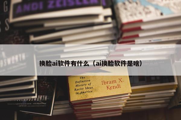 换脸ai软件有什么（ai换脸软件是啥）