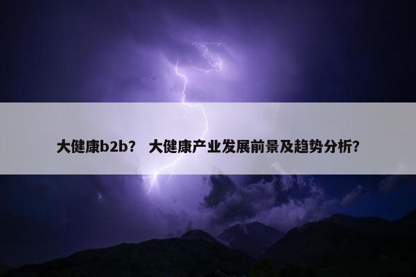 大健康b2b？ 大健康产业发展前景及趋势分析？