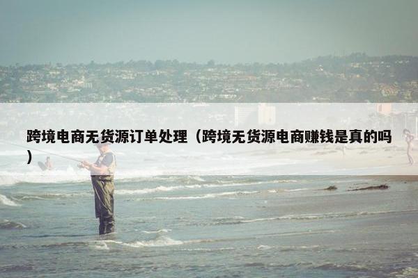 跨境电商无货源订单处理（跨境无货源电商赚钱是真的吗）