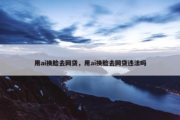 用ai换脸去网贷，用ai换脸去网贷违法吗